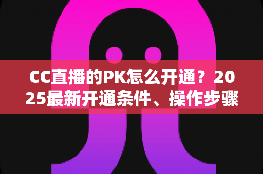 CC直播的PK怎么开通？2025最新开通条件、操作步骤与PK玩法全攻略