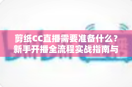 剪纸CC直播需要准备什么？新手开播全流程实战指南与必备清单