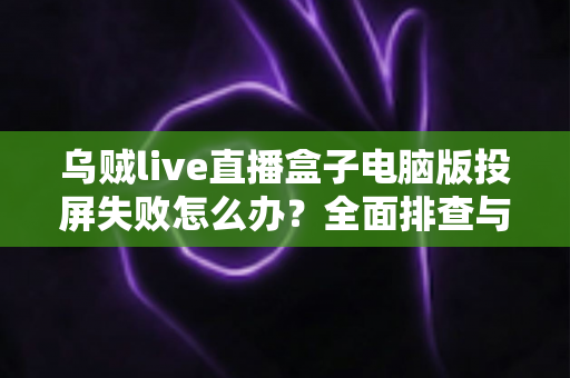 乌贼live直播盒子电脑版投屏失败怎么办？全面排查与解决指南助你快速恢复大屏观影体验