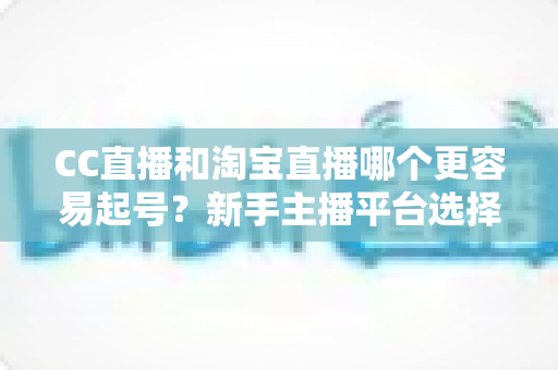 CC直播和淘宝直播哪个更容易起号?新手主播平台选择深度解析与实战指南 CC直播和淘宝直播哪个更容易起号?新手主播平台选择深度解析与实战指南