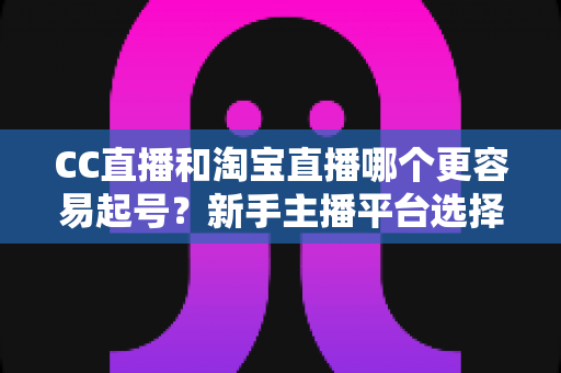 CC直播和淘宝直播哪个更容易起号?新手主播平台选择深度解析与实战指南 CC直播和淘宝直播哪个更容易起号?新手主播平台选择深度解析与实战指南
