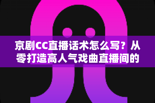 京剧CC直播话术怎么写？从零打造高人气戏曲直播间的完整实用指南