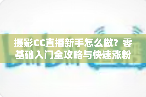 摄影CC直播新手怎么做?零基础入门全攻略与快速涨粉实战指南 摄影CC直播新手怎么做?零基础入门全攻略与快速涨粉实战指南