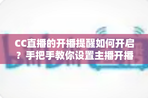 CC直播的开播提醒如何开启？手把手教你设置主播开播通知的完整攻略