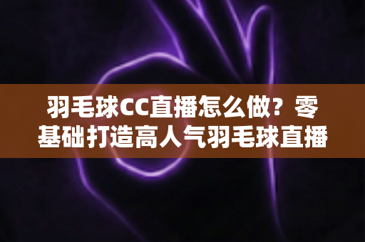 羽毛球CC直播怎么做？零基础打造高人气羽毛球直播间的全流程实操指南