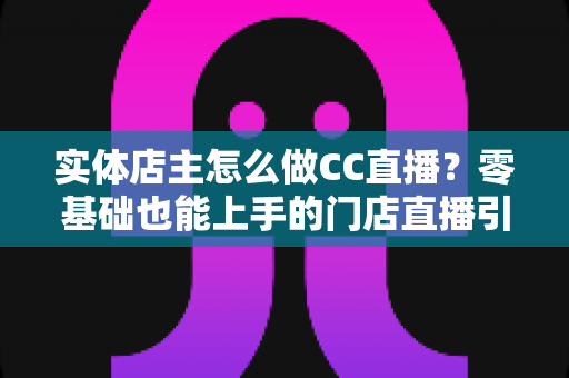 实体店主怎么做CC直播？零基础也能上手的门店直播引流实战指南