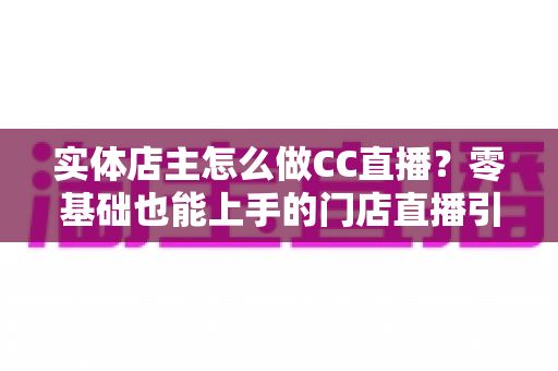 实体店主怎么做CC直播？零基础也能上手的门店直播引流实战指南
