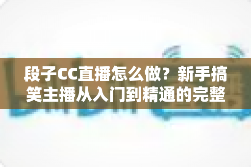 段子CC直播怎么做?新手搞笑主播从入门到精通的完整指南 段子CC直播怎么做?新手搞笑主播从入门到精通的完整指南