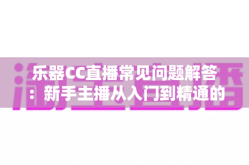 乐器CC直播常见问题解答：新手主播从入门到精通的实用指南