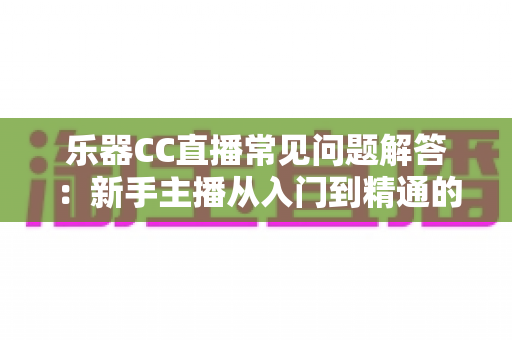 乐器CC直播常见问题解答：新手主播从入门到精通的实用指南