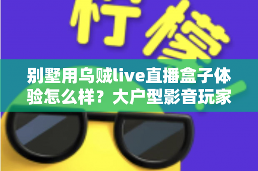 别墅用乌贼live直播盒子体验怎么样？大户型影音玩家的深度测评与真实使用感受全解析