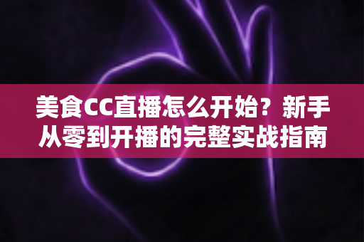 美食CC直播怎么开始?新手从零到开播的完整实战指南 美食CC直播怎么开始?新手从零到开播的完整实战指南
