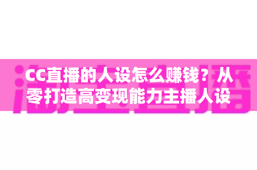 CC直播的人设怎么赚钱？从零打造高变现能力主播人设的实战指南
