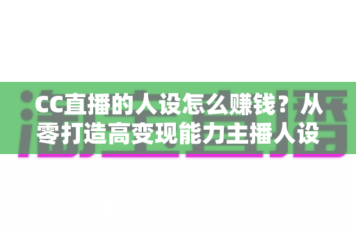 CC直播的人设怎么赚钱？从零打造高变现能力主播人设的实战指南