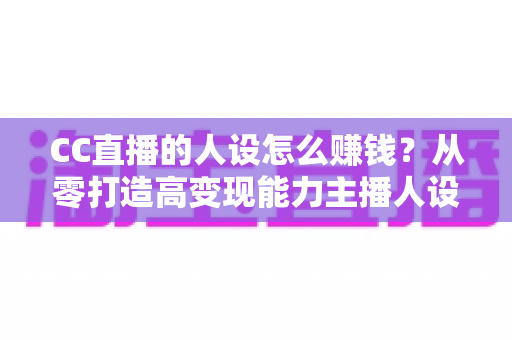 CC直播的人设怎么赚钱？从零打造高变现能力主播人设的实战指南