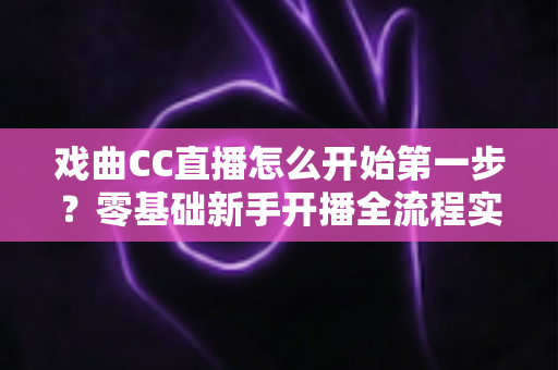 戏曲CC直播怎么开始第一步?零基础新手开播全流程实操指南 戏曲CC直播怎么开始第一步?零基础新手开播全流程实操指南