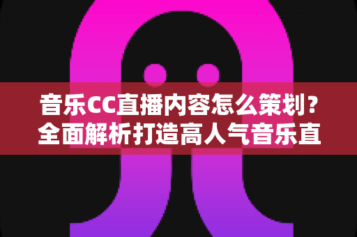 音乐CC直播内容怎么策划？全面解析打造高人气音乐直播间的策划思路与实战方法