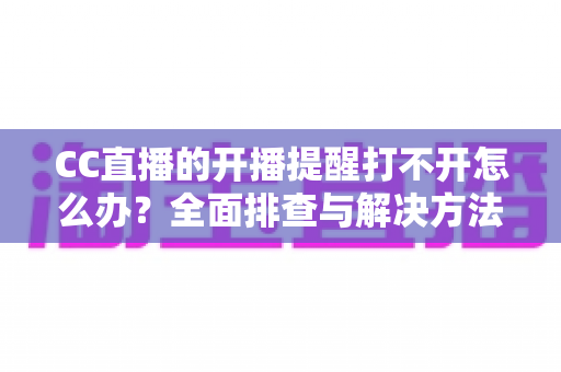 CC直播的开播提醒打不开怎么办？全面排查与解决方法指南