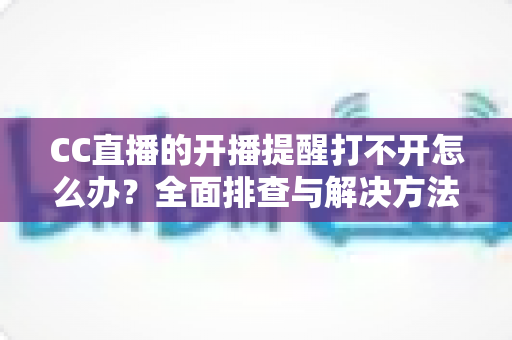 CC直播的开播提醒打不开怎么办？全面排查与解决方法指南