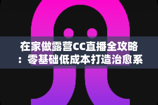 在家做露营CC直播全攻略：零基础低成本打造治愈系人气直播间的实战指南