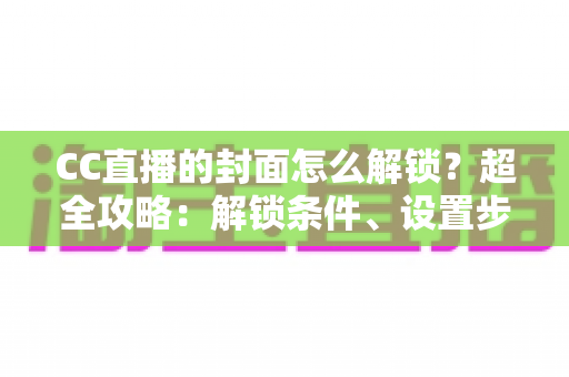 CC直播的封面怎么解锁？超全攻略：解锁条件、设置步骤与封面优化技巧一网打尽