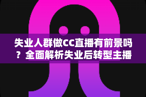 失业人群做CC直播有前景吗？全面解析失业后转型主播的机遇、挑战与实战建议
