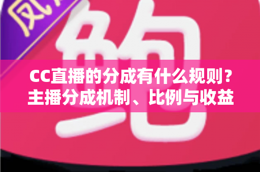 CC直播的分成有什么规则？主播分成机制、比例与收益提现全解析
