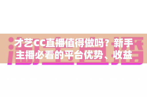 才艺CC直播值得做吗?新手主播必看的平台优势、收益分析与避坑指南 才艺CC直播值得做吗?新手主播必看的平台优势、收益分析与避坑指南