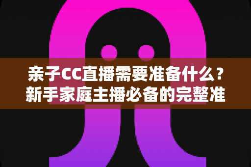 亲子CC直播需要准备什么?新手家庭主播必备的完整准备清单与实用指南 亲子CC直播需要准备什么?新手家庭主播必备的完整准备清单与实用指南