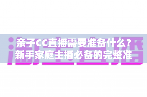 亲子CC直播需要准备什么?新手家庭主播必备的完整准备清单与实用指南 亲子CC直播需要准备什么?新手家庭主播必备的完整准备清单与实用指南