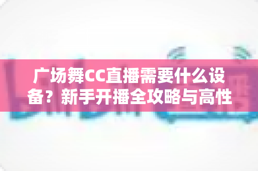 广场舞CC直播需要什么设备？新手开播全攻略与高性价比设备清单