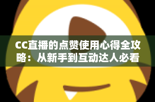 CC直播的点赞使用心得全攻略：从新手到互动达人必看的实用技巧与经验总结
