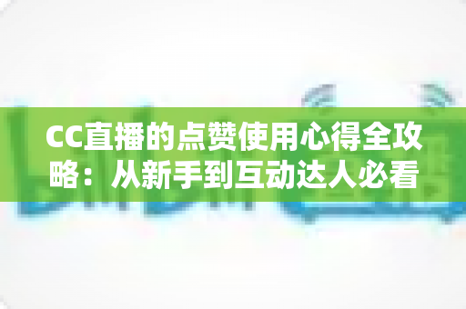 CC直播的点赞使用心得全攻略：从新手到互动达人必看的实用技巧与经验总结