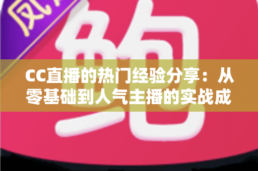 CC直播的热门经验分享：从零基础到人气主播的实战成长指南