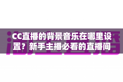 CC直播的背景音乐在哪里设置？新手主播必看的直播间背景音乐设置全攻略