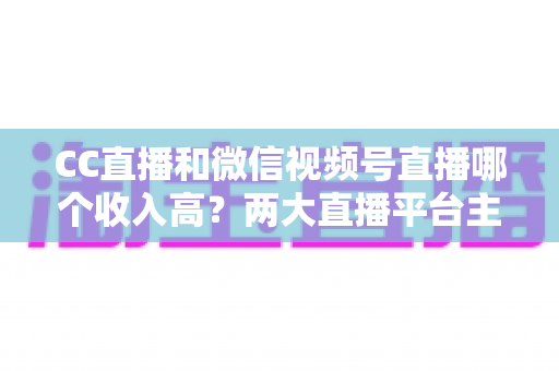 CC直播和微信视频号直播哪个收入高?两大直播平台主播收益深度对比与赚钱指南 CC直播和微信视频号直播哪个收入高?两大直播平台主播收益深度对比与赚钱指南