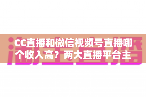 CC直播和微信视频号直播哪个收入高?两大直播平台主播收益深度对比与赚钱指南 CC直播和微信视频号直播哪个收入高?两大直播平台主播收益深度对比与赚钱指南