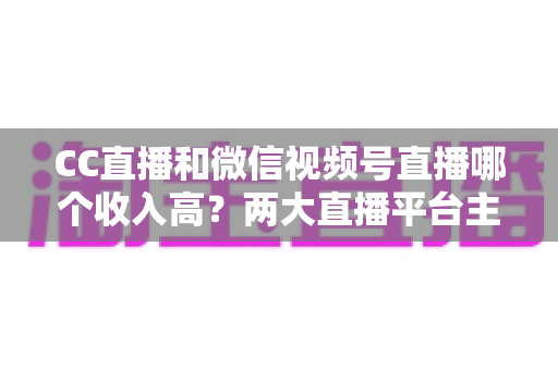 CC直播和微信视频号直播哪个收入高?两大直播平台主播收益深度对比与赚钱指南 CC直播和微信视频号直播哪个收入高?两大直播平台主播收益深度对比与赚钱指南