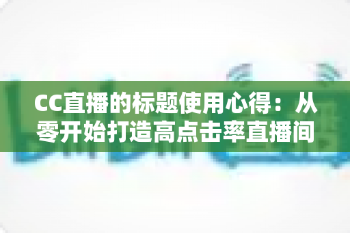 CC直播的标题使用心得：从零开始打造高点击率直播间的实战指南