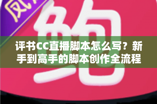评书CC直播脚本怎么写？新手到高手的脚本创作全流程指南