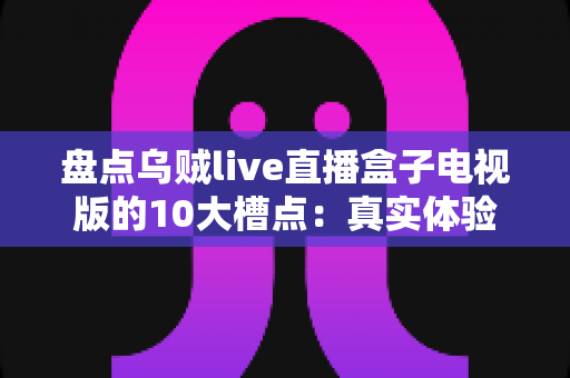 盘点乌贼live直播盒子电视版的10大槽点：真实体验与用户口碑全解析，安装前必读的避坑指南