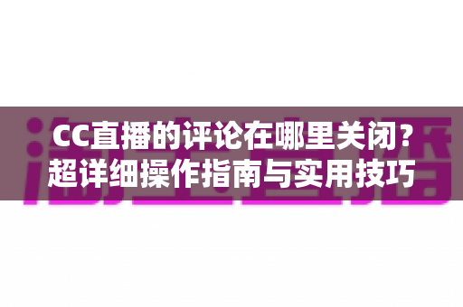 CC直播的评论在哪里关闭？超详细操作指南与实用技巧全解析，让你轻松掌控直播间互动氛围