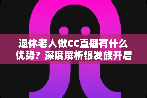 退休老人做CC直播有什么优势？深度解析银发族开启直播新人生的五大黄金机遇