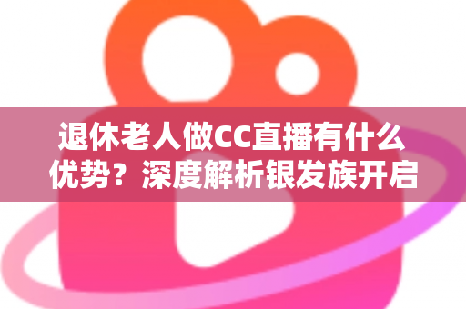 退休老人做CC直播有什么优势？深度解析银发族开启直播新人生的五大黄金机遇