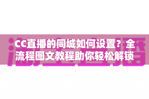 CC直播的同城如何设置？全流程图文教程助你轻松解锁同城流量入口