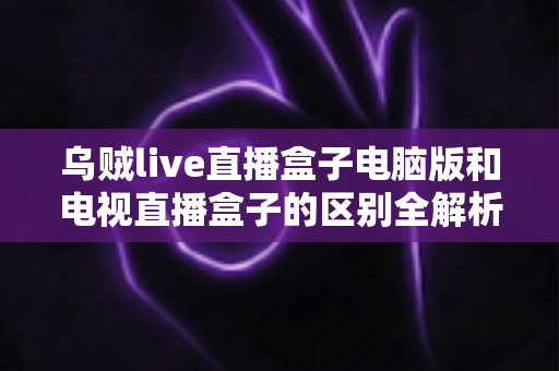 乌贼live直播盒子电脑版和电视直播盒子的区别全解析：看完这篇再决定用哪个版本