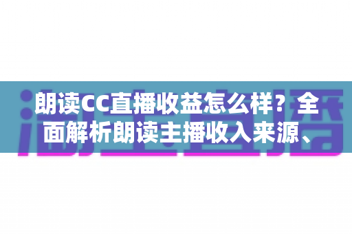 朗读CC直播收益怎么样?全面解析朗读主播收入来源、真实水平与赚钱技巧 朗读CC直播收益怎么样?全面解析朗读主播收入来源、真实水平与赚钱技巧