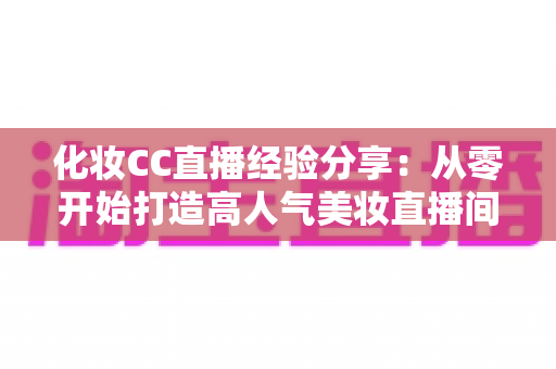 化妆CC直播经验分享：从零开始打造高人气美妆直播间的实战指南