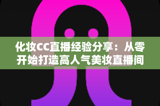 化妆CC直播经验分享：从零开始打造高人气美妆直播间的实战指南