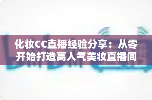 化妆CC直播经验分享：从零开始打造高人气美妆直播间的实战指南